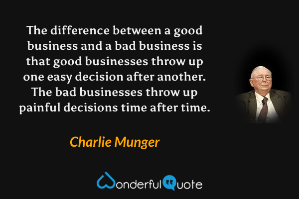 The difference between a good business and a bad business is that good businesses throw up one easy decision after another. The bad businesses throw up painful decisions time after time. - Charlie Munger quote.