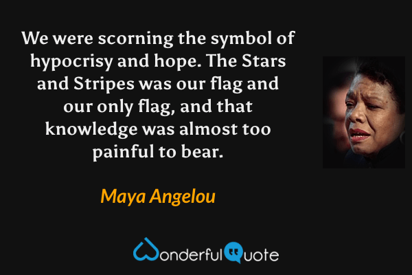 We were scorning the symbol of hypocrisy and hope. The Stars and Stripes was our flag and our only flag, and that knowledge was almost too painful to bear. - Maya Angelou quote.