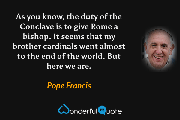 As you know, the duty of the Conclave is to give Rome a bishop. It seems that my brother cardinals went almost to the end of the world. But here we are. - Pope Francis quote.
