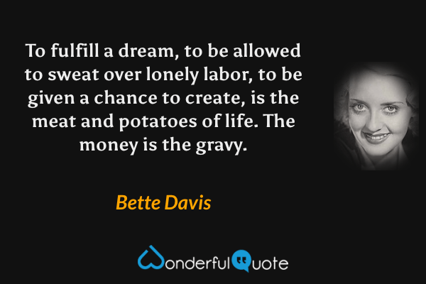 To fulfill a dream, to be allowed to sweat over lonely labor, to be given a chance to create, is the meat and potatoes of life. The money is the gravy. - Bette Davis quote.