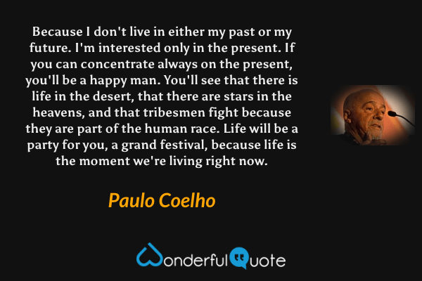 Because I don't live in either my past or my future. I'm interested only in the present. If you can concentrate always on the present, you'll be a happy man. You'll see that there is life in the desert, that there are stars in the heavens, and that tribesmen fight because they are part of the human race. Life will be a party for you, a grand festival, because life is the moment we're living right now. - Paulo Coelho quote.