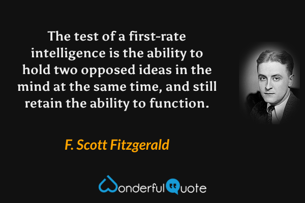 The test of a first-rate intelligence is the ability to hold two opposed ideas in the mind at the same time, and still retain the ability to function. - F. Scott Fitzgerald quote.