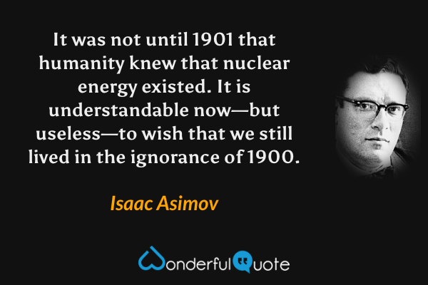 It was not until 1901 that humanity knew that nuclear energy existed. It is understandable now—but useless—to wish that we still lived in the ignorance of 1900. - Isaac Asimov quote.