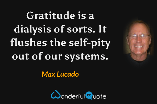 Gratitude is a dialysis of sorts. It flushes the self-pity out of our systems. - Max Lucado quote.