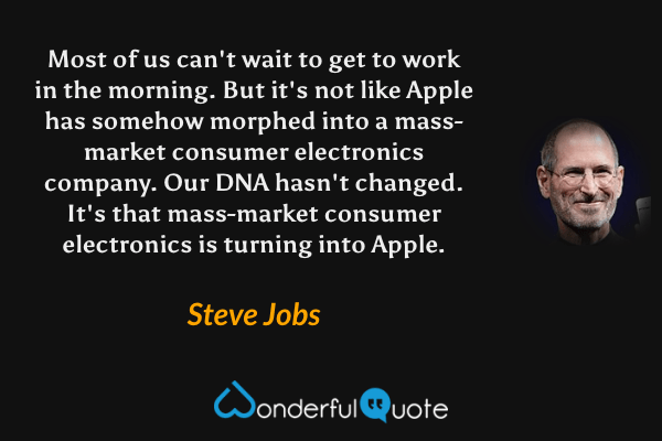 Most of us can't wait to get to work in the morning. But it's not like Apple has somehow morphed into a mass-market consumer electronics company. Our DNA hasn't changed. It's that mass-market consumer electronics is turning into Apple. - Steve Jobs quote.