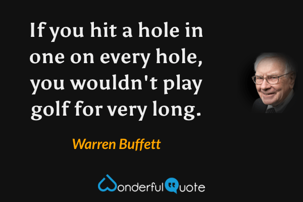 If you hit a hole in one on every hole, you wouldn't play golf for very long. - Warren Buffett quote.
