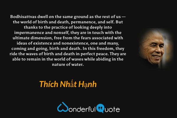 Bodhisattvas dwell on the same ground as the rest of us — the world of birth and death, permanence, and self. But thanks to the practice of looking deeply into impermanence and nonself, they are in touch with the ultimate dimension, free from the fears associated with ideas of existence and nonexistence, one and many, coming and going, birth and death. In this freedom, they ride the waves of birth and death in perfect peace. They are able to remain in the world of waves while abiding in the nature of water. - Thích Nhất Hạnh quote.