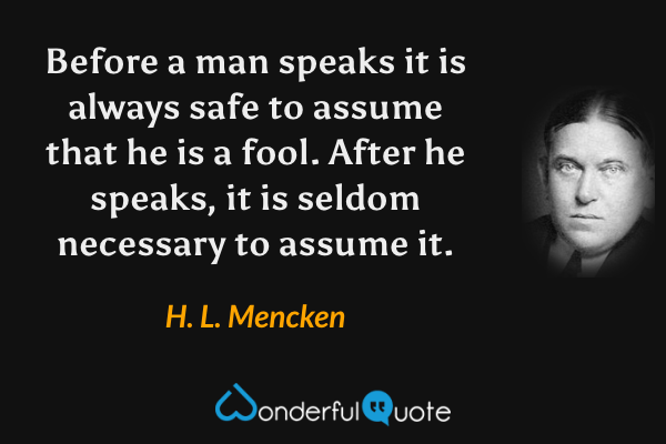 Before a man speaks it is always safe to assume that he is a fool. After he speaks, it is seldom necessary to assume it. - H. L. Mencken quote.