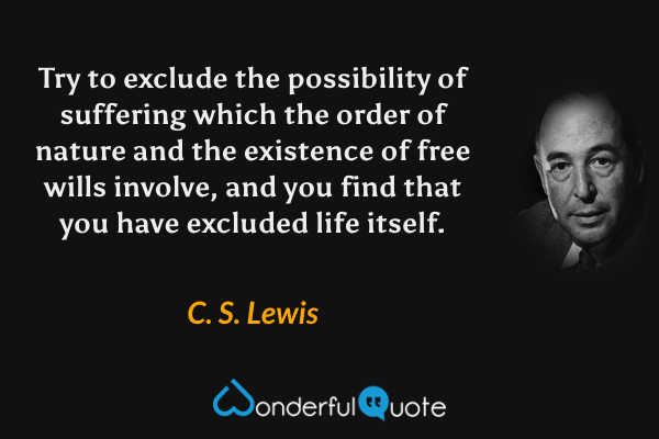 Try to exclude the possibility of suffering which the order of nature and the existence of free wills involve, and you find that you have excluded life itself. - C. S. Lewis quote.