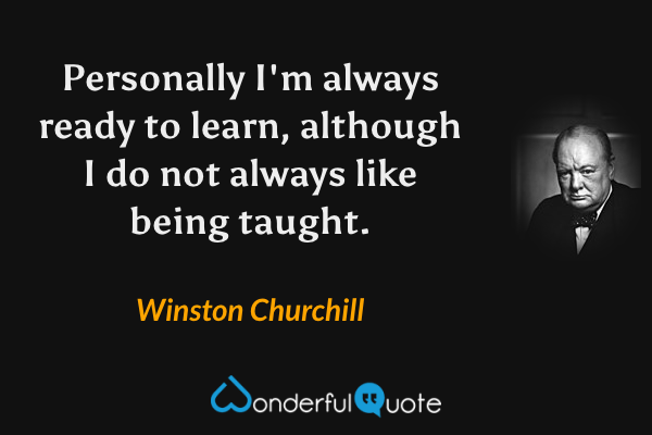 Personally I'm always ready to learn, although I do not always like being taught. - Winston Churchill quote.