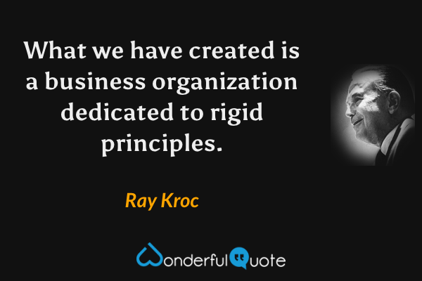 What we have created is a business organization dedicated to rigid principles. - Ray Kroc quote.