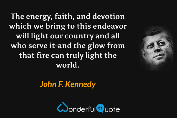 The energy, faith, and devotion which we bring to this endeavor will light our country and all who serve it-and the glow from that fire can truly light the world. - John F. Kennedy quote.