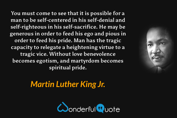 You must come to see that it is possible for a man to be self-centered in his self-denial and self-righteous in his self-sacrifice. He may be generous in order to feed his ego and pious in order to feed his pride. Man has the tragic capacity to relegate a heightening virtue to a tragic vice. Without love benevolence becomes egotism, and martyrdom becomes spiritual pride. - Martin Luther King Jr. quote.