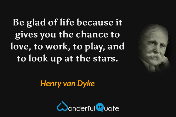 Be glad of life because it gives you the chance to love, to work, to play, and to look up at the stars. - Henry van Dyke quote.