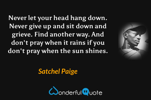 Never let your head hang down. Never give up and sit down and grieve. Find another way. And don't pray when it rains if you don't pray when the sun shines. - Satchel Paige quote.