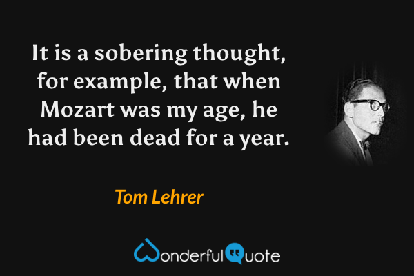 It is a sobering thought, for example, that when Mozart was my age, he had been dead for a year. - Tom Lehrer quote.