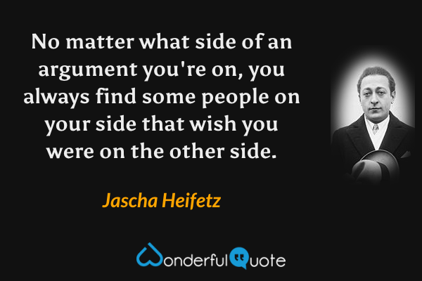 No matter what side of an argument you're on, you always find some people on your side that wish you were on the other side. - Jascha Heifetz quote.
