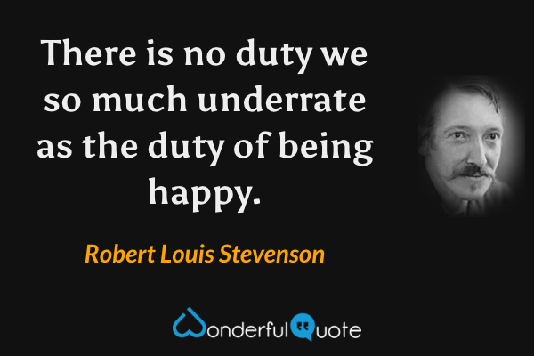 There is no duty we so much underrate as the duty of being happy. - Robert Louis Stevenson quote.