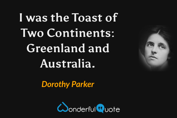 I was the Toast of Two Continents: Greenland and Australia. - Dorothy Parker quote.
