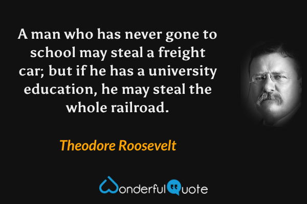 A man who has never gone to school may steal a freight car; but if he has a university education, he may steal the whole railroad. - Theodore Roosevelt quote.