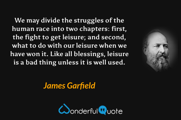 We may divide the struggles of the human race into two chapters: first, the fight to get leisure; and second, what to do with our leisure when we have won it. Like all blessings, leisure is a bad thing unless it is well used. - James Garfield quote.