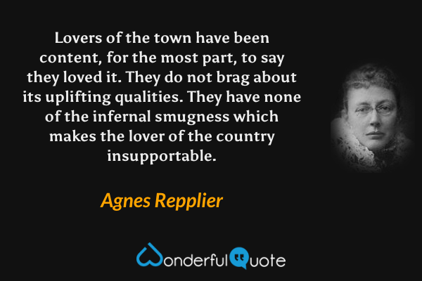 Lovers of the town have been content, for the most part, to say they loved it. They do not brag about its uplifting qualities. They have none of the infernal smugness which makes the lover of the country insupportable. - Agnes Repplier quote.