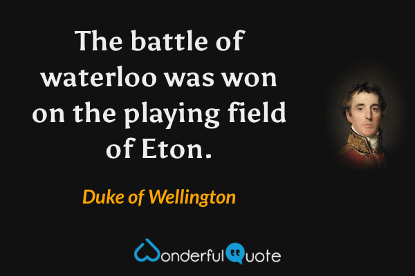 The battle of waterloo was won on the playing field of Eton. - Duke of Wellington quote.