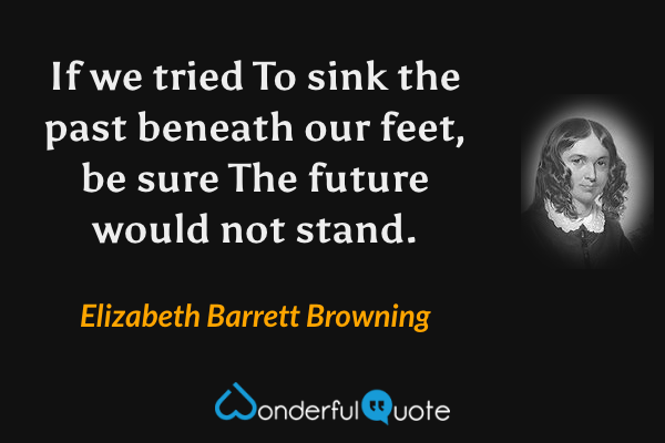 If we tried To sink the past beneath our feet, be sure The future would not stand. - Elizabeth Barrett Browning quote.