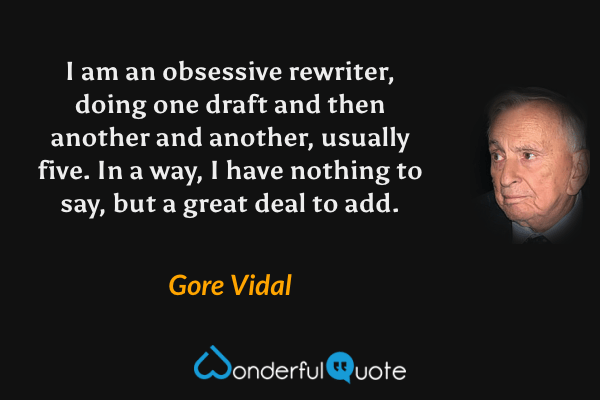 I am an obsessive rewriter, doing one draft and then another and another, usually five. In a way, I have nothing to say, but a great deal to add. - Gore Vidal quote.