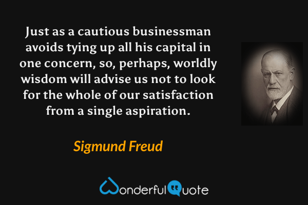 Just as a cautious businessman avoids tying up all his capital in one concern, so, perhaps, worldly wisdom will advise us not to look for the whole of our satisfaction from a single aspiration. - Sigmund Freud quote.