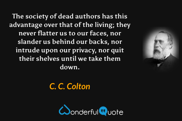 The society of dead authors has this advantage over that of the living; they never flatter us to our faces, nor slander us behind our backs, nor intrude upon our privacy, nor quit their shelves until we take them down. - C. C. Colton quote.