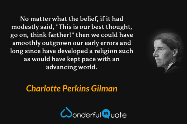 No matter what the belief, if it had modestly said, "This is our best thought, go on, think farther!" then we could have smoothly outgrown our early errors and long since have developed a religion such as would have kept pace with an advancing world. - Charlotte Perkins Gilman quote.