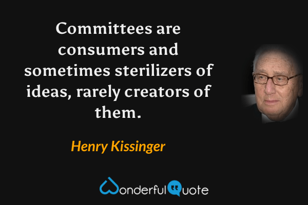 Committees are consumers and sometimes sterilizers of ideas, rarely creators of them. - Henry Kissinger quote.