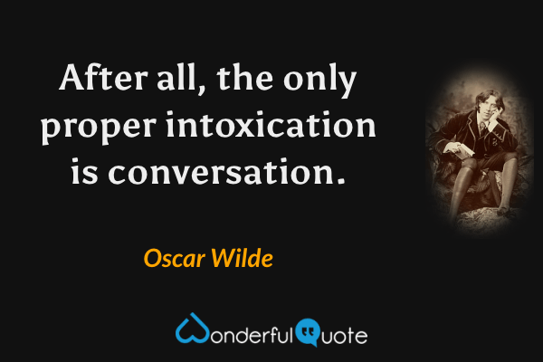 After all, the only proper intoxication is conversation. - Oscar Wilde quote.