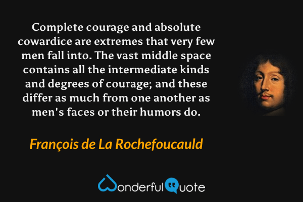 Complete courage and absolute cowardice are extremes that very few men fall into. The vast middle space contains all the intermediate kinds and degrees of courage; and these differ as much from one another as men's faces or their humors do. - François de La Rochefoucauld quote.