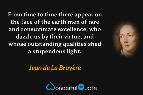 From time to time there appear on the face of the earth men of rare and consummate excellence, who dazzle us by their virtue, and whose outstanding qualities shed a stupendous light. - Jean de La Bruyère quote.
