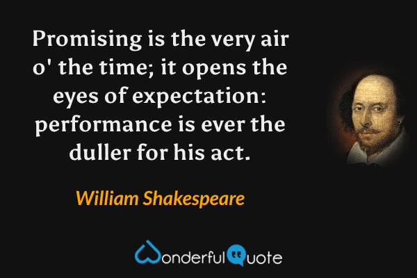 Promising is the very air o' the time; it opens the eyes of expectation: performance is ever the duller for his act. - William Shakespeare quote.