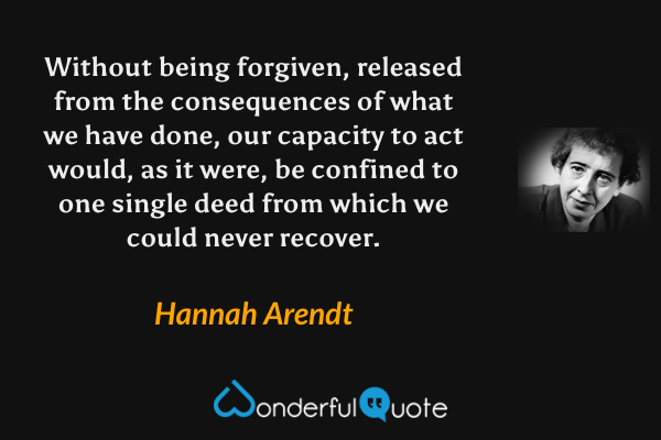 Without being forgiven, released from the consequences of what we have done, our capacity to act would, as it were, be confined to one single deed from which we could never recover. - Hannah Arendt quote.