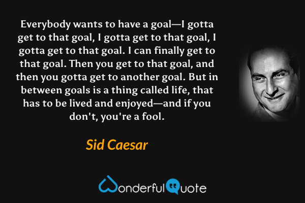 Everybody wants to have a goal—I gotta get to that goal, I gotta get to that goal, I gotta get to that goal. I can finally get to that goal. Then you get to that goal, and then you gotta get to another goal. But in between goals is a thing called life, that has to be lived and enjoyed—and if you don't, you're a fool. - Sid Caesar quote.