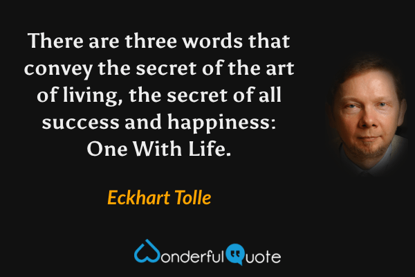 There are three words that convey the secret of the art of living, the secret of all success and happiness: One With Life. - Eckhart Tolle quote.