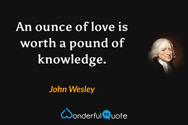An ounce of love is worth a pound of knowledge. - John Wesley quote.