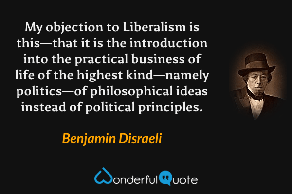 My objection to Liberalism is this—that it is the introduction into the practical business of life of the highest kind—namely politics—of philosophical ideas instead of political principles. - Benjamin Disraeli quote.