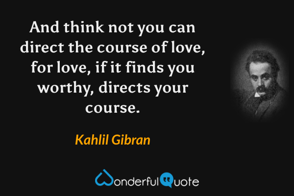 And think not you can direct the course of love, for love, if it finds you worthy, directs your course. - Kahlil Gibran quote.