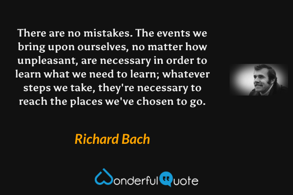 There are no mistakes. The events we bring upon ourselves, no matter how unpleasant, are necessary in order to learn what we need to learn; whatever steps we take, they're necessary to reach the places we've chosen to go. - Richard Bach quote.
