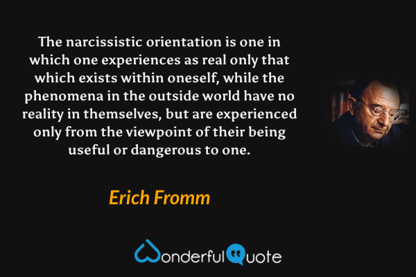 The narcissistic orientation is one in which one experiences as real only that which exists within oneself, while the phenomena in the outside world have no reality in themselves, but are experienced only from the viewpoint of their being useful or dangerous to one. - Erich Fromm quote.