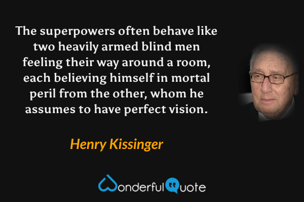 The superpowers often behave like two heavily armed blind men feeling their way around a room, each believing himself in mortal peril from the other, whom he assumes to have perfect vision. - Henry Kissinger quote.