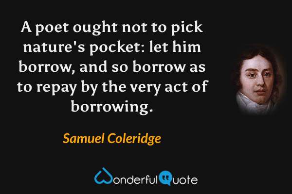 A poet ought not to pick nature's pocket: let him borrow, and so borrow as to repay by the very act of borrowing. - Samuel Coleridge quote.