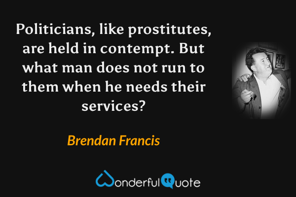 Politicians, like prostitutes, are held in contempt.  But what man does not run to them when he needs their services? - Brendan Francis quote.