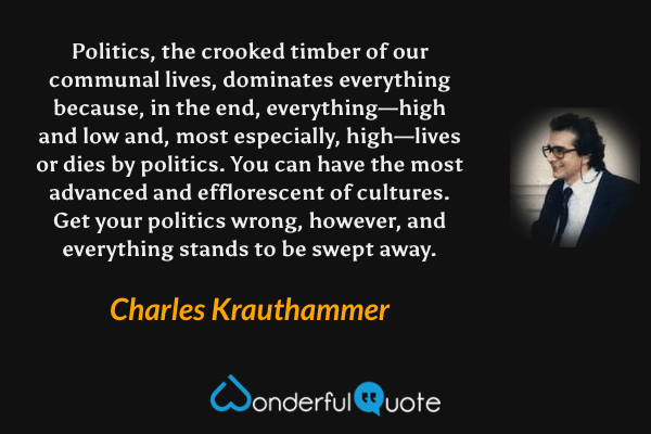Politics, the crooked timber of our communal lives, dominates everything because, in the end, everything—high and low and, most especially, high—lives or dies by politics. You can have the most advanced and efflorescent of cultures. Get your politics wrong, however, and everything stands to be swept away. - Charles Krauthammer quote.