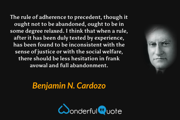 The rule of adherence to precedent, though it ought not to be abandoned, ought to be in some degree relaxed.  I think that when a rule, after it has been duly tested by experience, has been found to be inconsistent with the sense of justice or with the social welfare, there should be less hesitation in frank avowal and full abandonment. - Benjamin N. Cardozo quote.